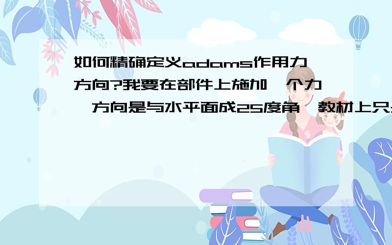 如何精确定义adams作用力方向?我要在部件上施加一个力,方向是与水平面成25度角,教材上只是说根据栅格来粗略定义,怎么具体精确定义方向呀,