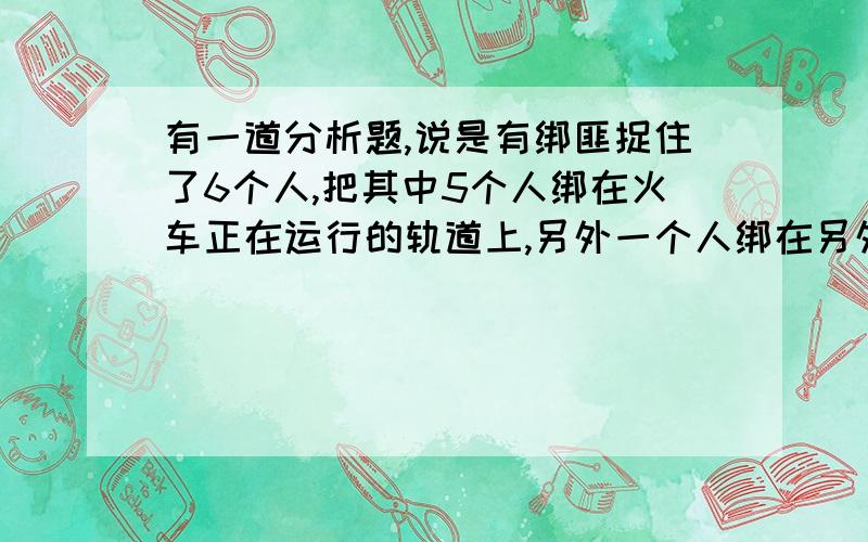 有一道分析题,说是有绑匪捉住了6个人,把其中5个人绑在火车正在运行的轨道上,另外一个人绑在另外一条轨上,你能做的就是选择是否将火车换轨 我想问的是这道题目出自哪儿 还有该怎么解