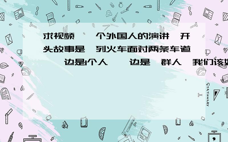 求视频,一个外国人的演讲,开头故事是一列火车面对两条车道,一边是1个人,一边是一群人,我们该如何选择