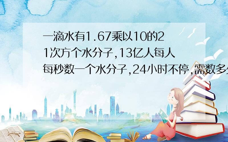 一滴水有1.67乘以10的21次方个水分子,13亿人每人每秒数一个水分子,24小时不停,需数多少年?怎么算法?