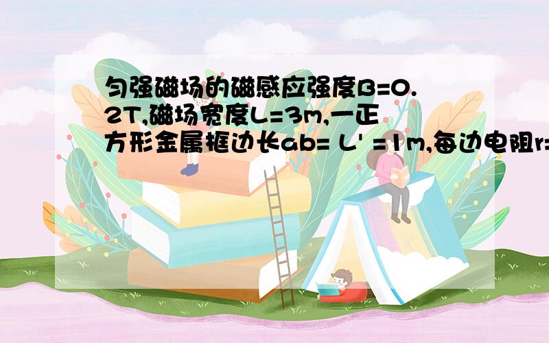 匀强磁场的磁感应强度B=0.2T,磁场宽度L=3m,一正方形金属框边长ab= L' =1m,每边电阻r=0.2Ω,金属框以V=10M/S的速度匀速穿过磁场区,其平面始终保持与磁感线方向垂直金属框穿过磁场区过程中感应电