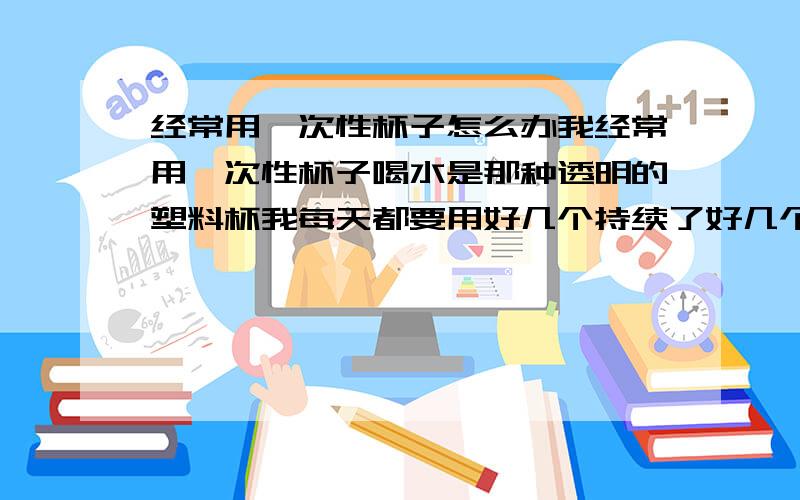 经常用一次性杯子怎么办我经常用一次性杯子喝水是那种透明的塑料杯我每天都要用好几个持续了好几个月了会不会在我身体留下什么影响?我的意思是我已经用了这么久了?怎么办?