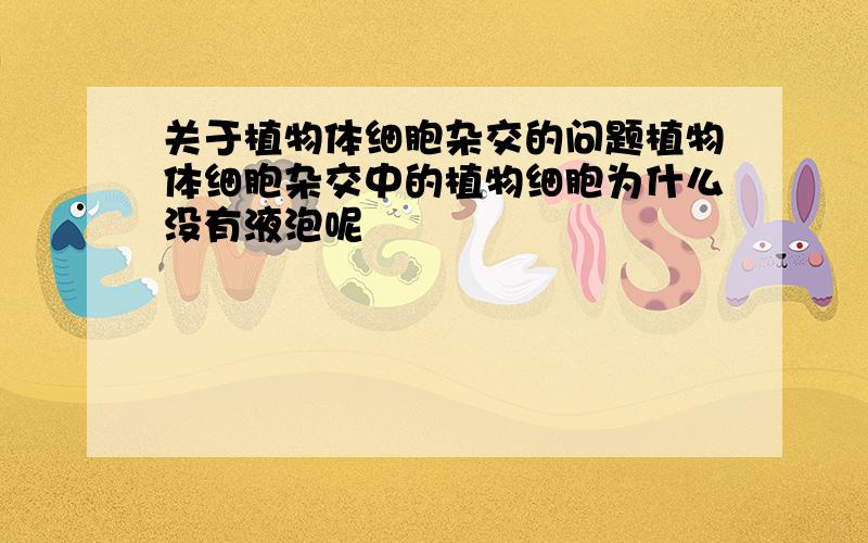 关于植物体细胞杂交的问题植物体细胞杂交中的植物细胞为什么没有液泡呢