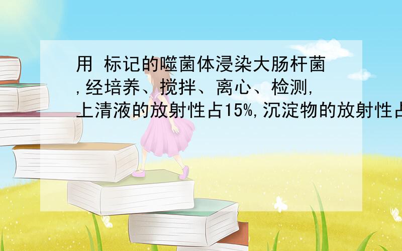 用 标记的噬菌体浸染大肠杆菌,经培养、搅拌、离心、检测,上清液的放射性占15%,沉淀物的放射性占85%.上清液带有放射性的原因可能是 （ ）A、噬菌体侵染大肠杆菌后,大肠杆菌裂解释放出子