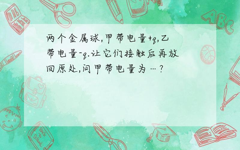 两个金属球,甲带电量+q,乙带电量-q.让它们接触后再放回原处,问甲带电量为…?