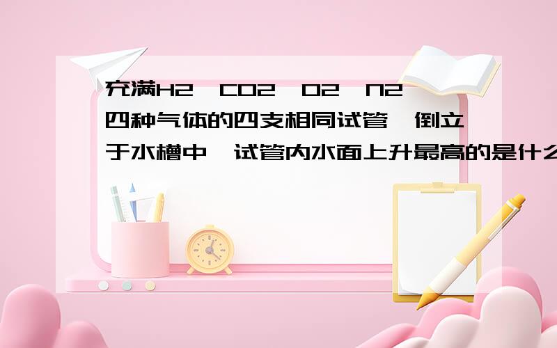 充满H2、CO2、O2、N2四种气体的四支相同试管,倒立于水槽中,试管内水面上升最高的是什么