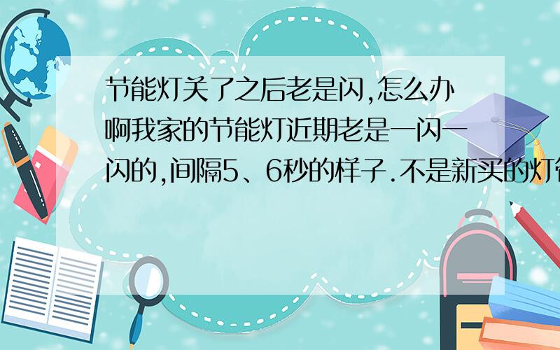 节能灯关了之后老是闪,怎么办啊我家的节能灯近期老是一闪一闪的,间隔5、6秒的样子.不是新买的灯管,以前也不是这样,所以应该不是灯的问题,也不是零线火线的问题,那到底是怎么回事啊!