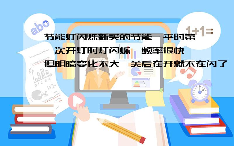 节能灯闪烁新买的节能,平时第一次开灯时灯闪烁,频率很快,但明暗变化不大,关后在开就不在闪了,怎么回事?