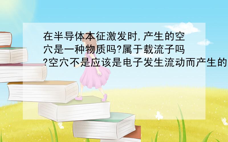 在半导体本征激发时,产生的空穴是一种物质吗?属于载流子吗?空穴不是应该是电子发生流动而产生的空位,从而使怎个原子带正电的吗?然后就假设为空穴带正电.