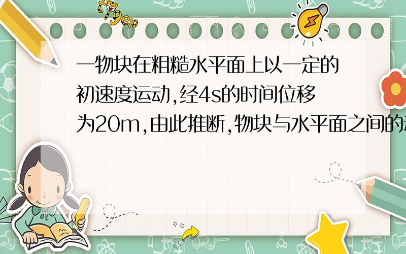 一物块在粗糙水平面上以一定的初速度运动,经4s的时间位移为20m,由此推断,物块与水平面之间的动摩擦因数为A（等于0.4）B（可能为0.3）C （可能为0.2）D （等于0.1）