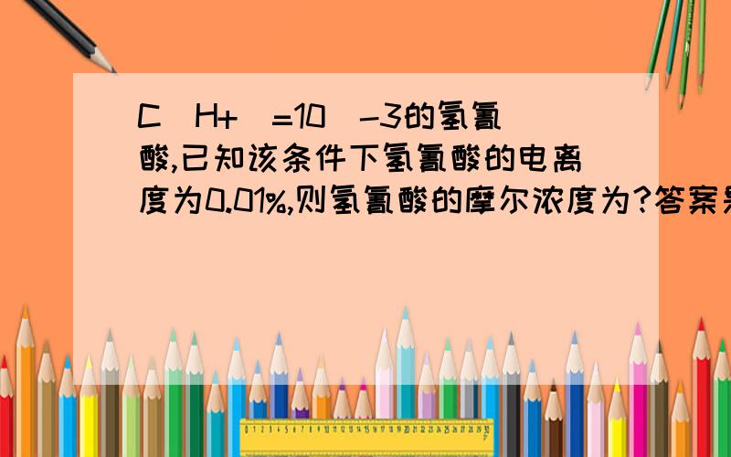 C(H+)=10^-3的氢氰酸,已知该条件下氢氰酸的电离度为0.01%,则氢氰酸的摩尔浓度为?答案是10MOL/L