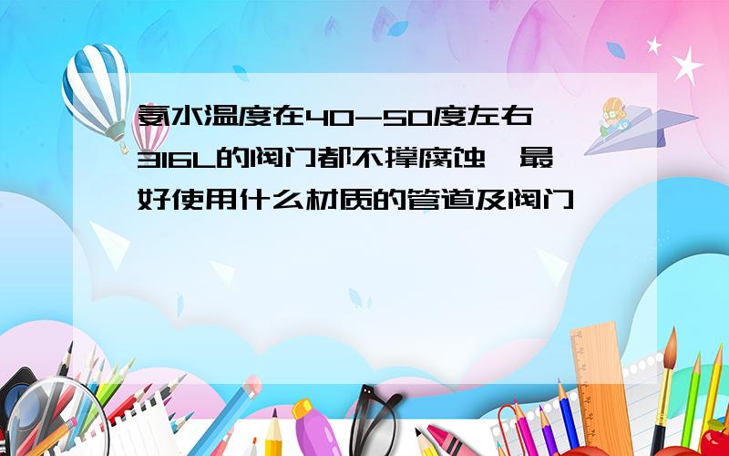 氨水温度在40-50度左右,316L的阀门都不撑腐蚀,最好使用什么材质的管道及阀门,