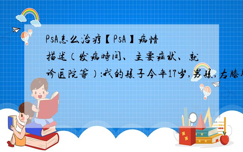 PsA怎么治疗【PsA】病情描述（发病时间、主要症状、就诊医院等）：我的孩子今年17岁,男孩,右膝肿痛积水曾经治疗情况和效果：2009年6月开始发病,有皮疹,右膝肿大积水,右手食指肿大,在当地