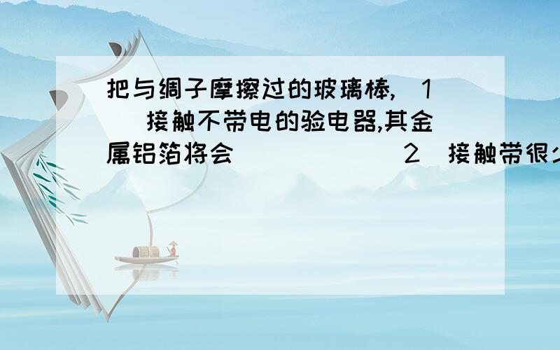 把与绸子摩擦过的玻璃棒,（1） 接触不带电的验电器,其金属铝箔将会_____ （2）接触带很少正电荷的验电器