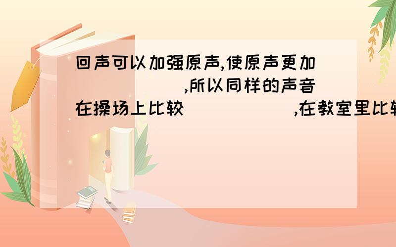 回声可以加强原声,使原声更加______,所以同样的声音在操场上比较______,在教室里比较______；同时也可以测量______.