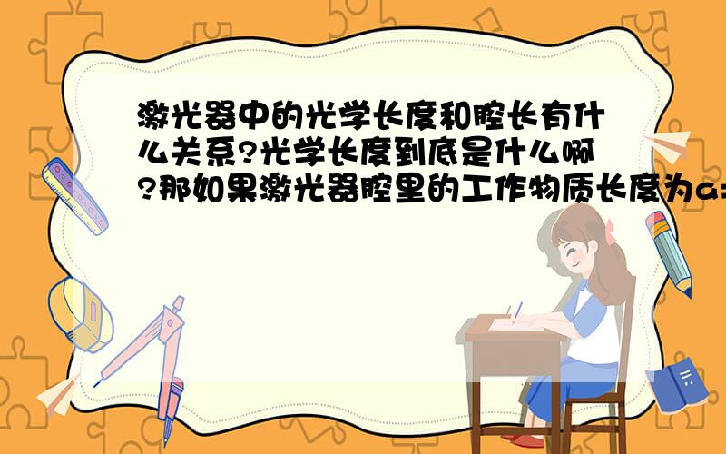 激光器中的光学长度和腔长有什么关系?光学长度到底是什么啊?那如果激光器腔里的工作物质长度为a=0.5m，其折射率为b=1.52，光学长度为L，那么腔长c应该是多少呢？有个题目好像就是根据L=(