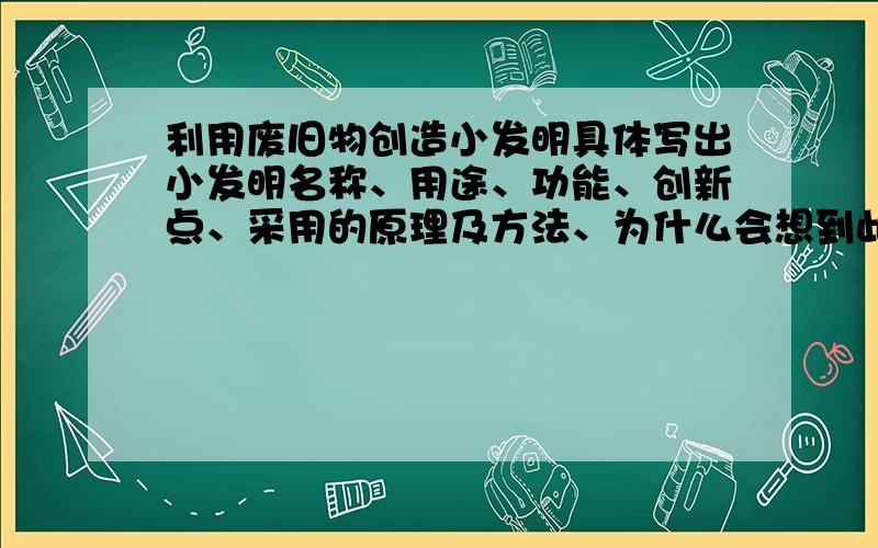 利用废旧物创造小发明具体写出小发明名称、用途、功能、创新点、采用的原理及方法、为什么会想到此发明