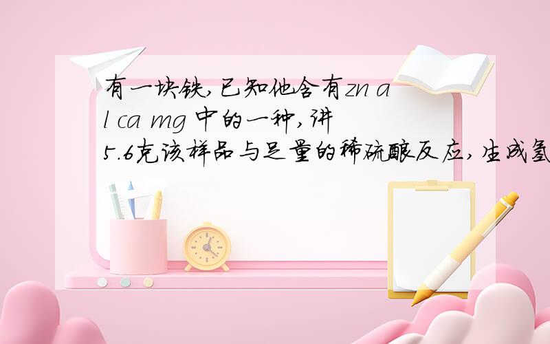 有一块铁,已知他含有zn al ca mg 中的一种,讲5.6克该样品与足量的稀硫酸反应,生成氢气0.19克,则此样品一定含有什么?