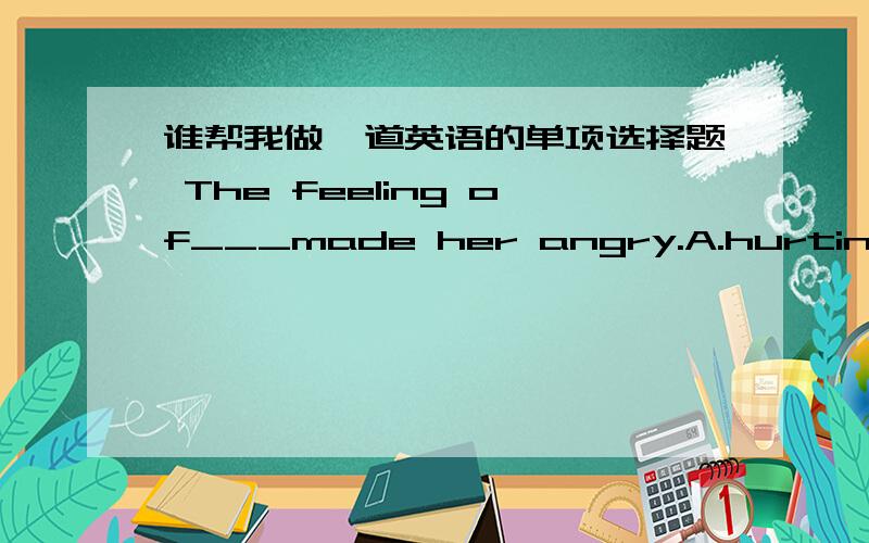 谁帮我做一道英语的单项选择题 The feeling of___made her angry.A.hurting B.being hurt C.hurt D.having hurt