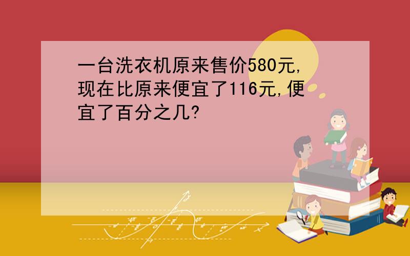 一台洗衣机原来售价580元,现在比原来便宜了116元,便宜了百分之几?