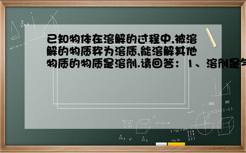 已知物体在溶解的过程中,被溶解的物质称为溶质,能溶解其他物质的物质是溶剂.请回答：1、溶剂是气体,溶剂是水?2、溶剂是液体,溶剂是水?3、溶剂是固体,溶剂是酒精?