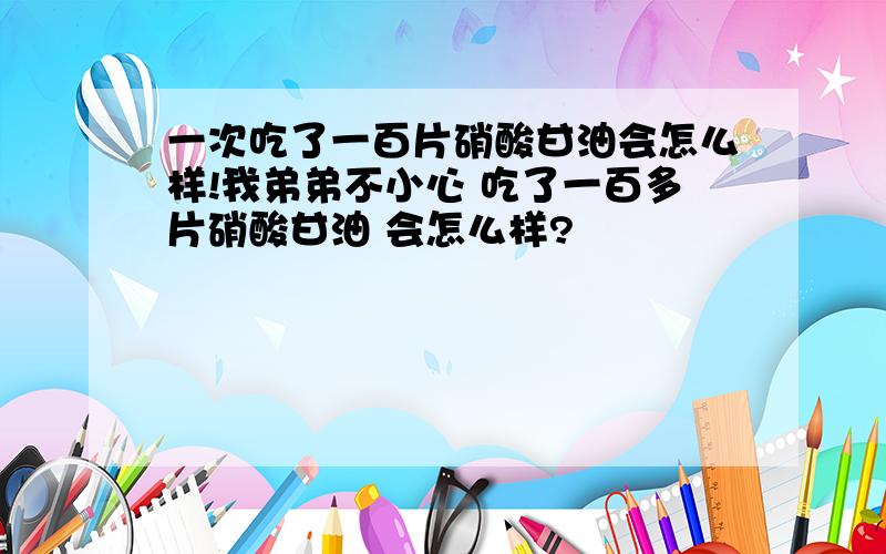 一次吃了一百片硝酸甘油会怎么样!我弟弟不小心 吃了一百多片硝酸甘油 会怎么样?