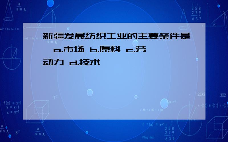 新疆发展纺织工业的主要条件是…a.市场 b.原料 c.劳动力 d.技术