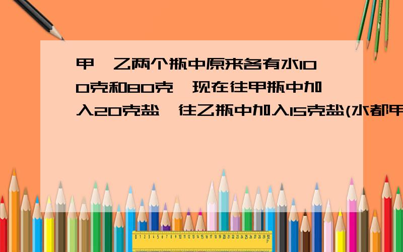 甲,乙两个瓶中原来各有水100克和80克,现在往甲瓶中加入20克盐,往乙瓶中加入15克盐(水都甲,乙两个瓶中原来各有水100克和80克,现在往甲瓶中加入20克盐,往乙瓶中加入15克盐（水都不溢出）,制