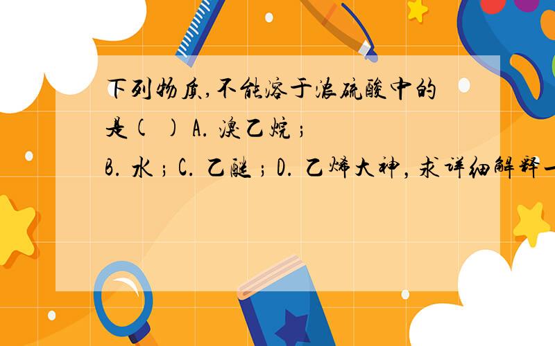 下列物质,不能溶于浓硫酸中的是( ) A. 溴乙烷 ; B. 水 ; C. 乙醚 ; D. 乙烯大神，求详细解释一下吧