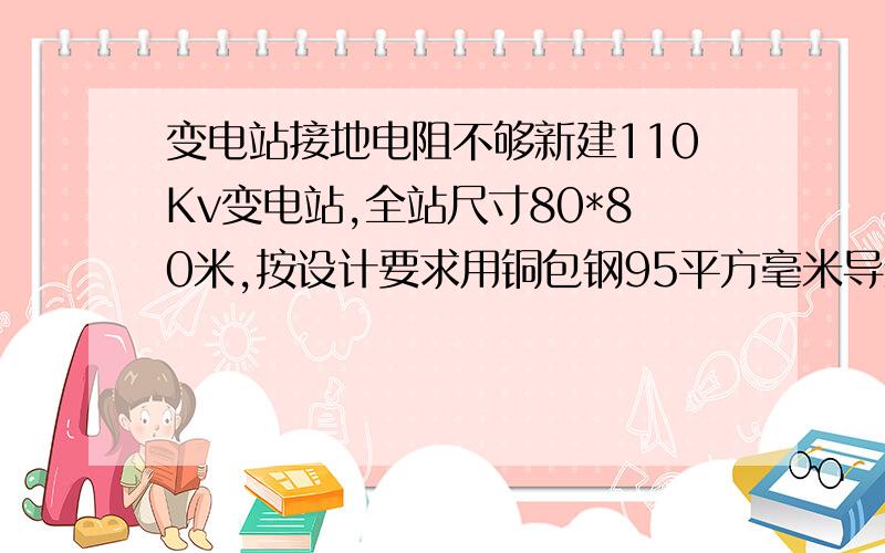 变电站接地电阻不够新建110Kv变电站,全站尺寸80*80米,按设计要求用铜包钢95平方毫米导线,间隔纵横每八米一条深埋八十厘米以下,且场地四大角钻孔30米埋接地铜棒.因场地地下全是岩石,炸开