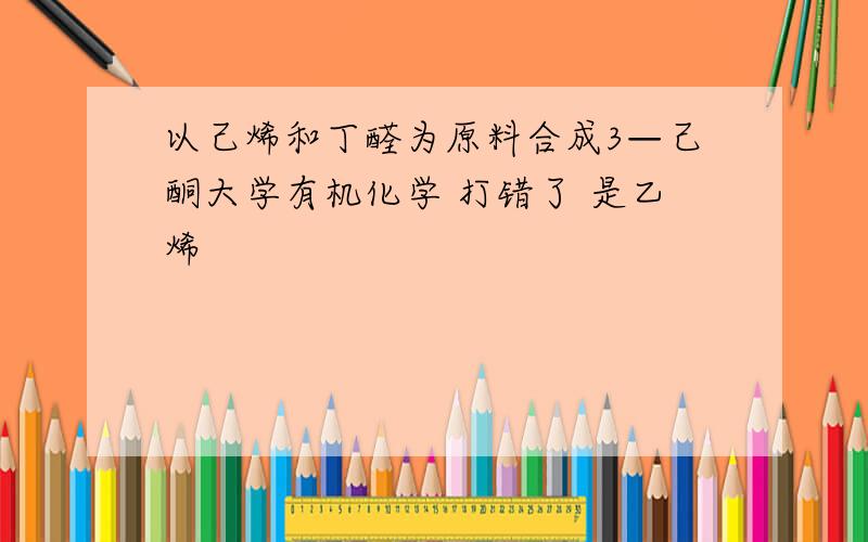 以己烯和丁醛为原料合成3—己酮大学有机化学 打错了 是乙烯