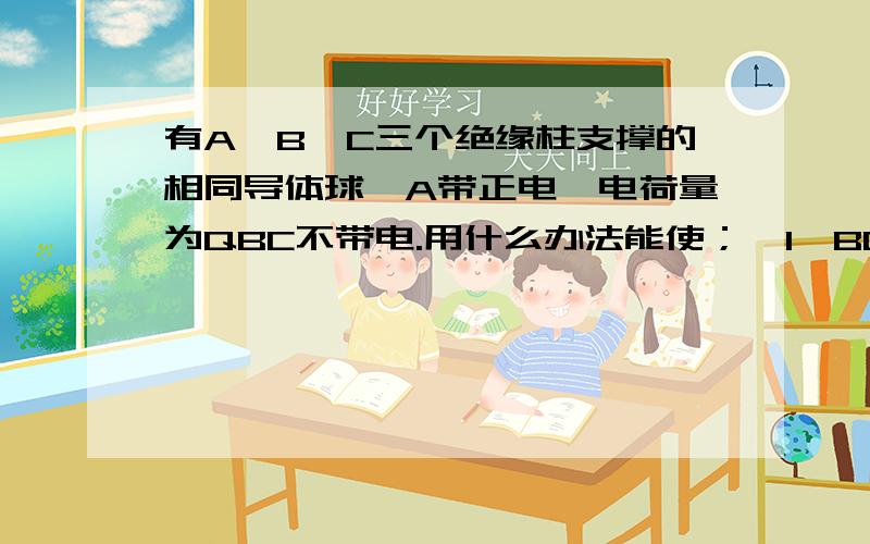 有A,B,C三个绝缘柱支撑的相同导体球,A带正电,电荷量为QBC不带电.用什么办法能使；《1》BC带标题就是问题