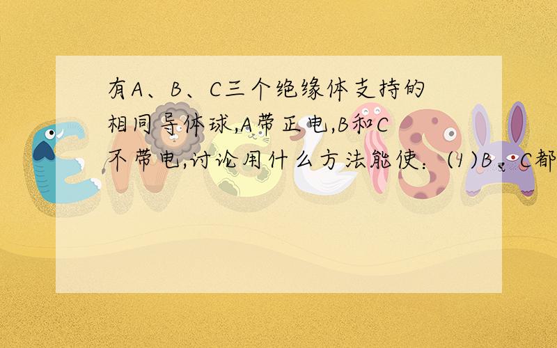 有A、B、C三个绝缘体支持的相同导体球,A带正电,B和C不带电,讨论用什么方法能使：(1)B、C都带电；(2)...(2)B、C都带负电;(3)B、C带等量异种电荷若吾辈可为哉,岂会求助?  何为不道吾辈不耻下问!