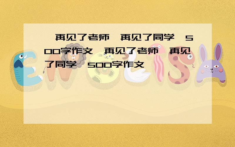 《再见了老师,再见了同学》500字作文《再见了老师,再见了同学》500字作文