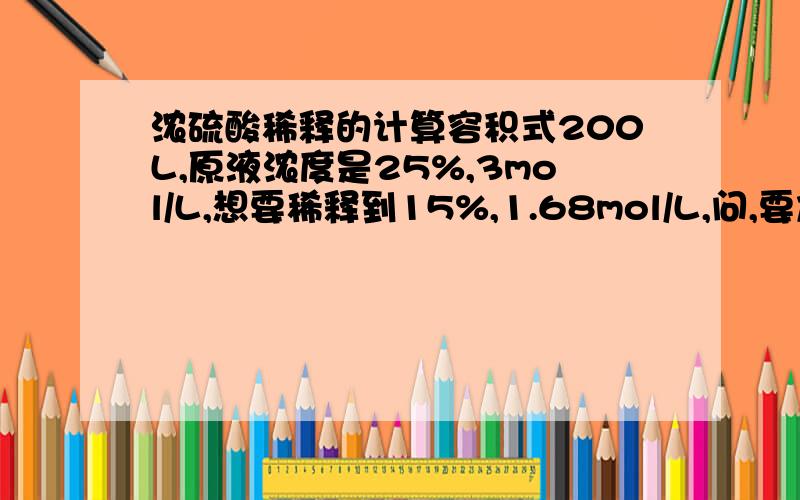 浓硫酸稀释的计算容积式200L,原液浓度是25%,3mol/L,想要稀释到15%,1.68mol/L,问,要加多少水可惜全都忘记了.请各位大侠不吝赐教!200L是最后的体积，想要知道25%的硫酸和水的比例。或者可以加碱？