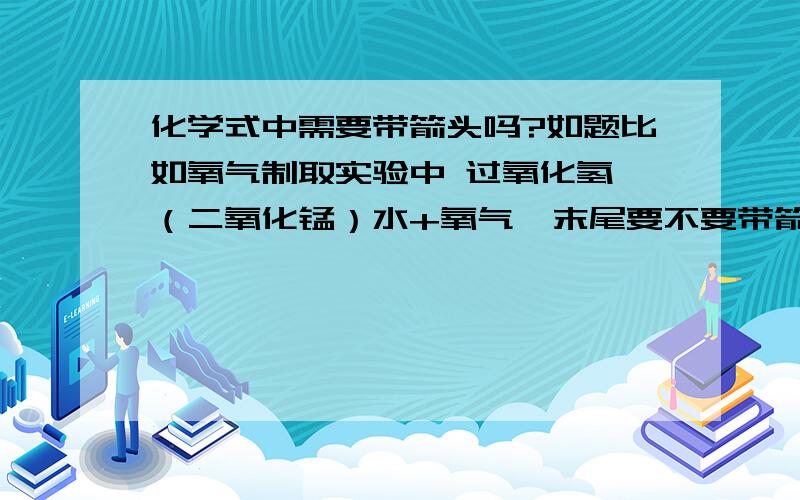 化学式中需要带箭头吗?如题比如氧气制取实验中 过氧化氢→（二氧化锰）水+氧气  末尾要不要带箭头说通俗明白一些