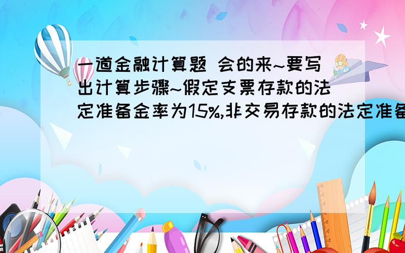 一道金融计算题 会的来~要写出计算步骤~假定支票存款的法定准备金率为15%,非交易存款的法定准备金率为4%,银行超额准备金率为5%,流通中现金与支票存款的比率为32%,非交易存款与支票存款