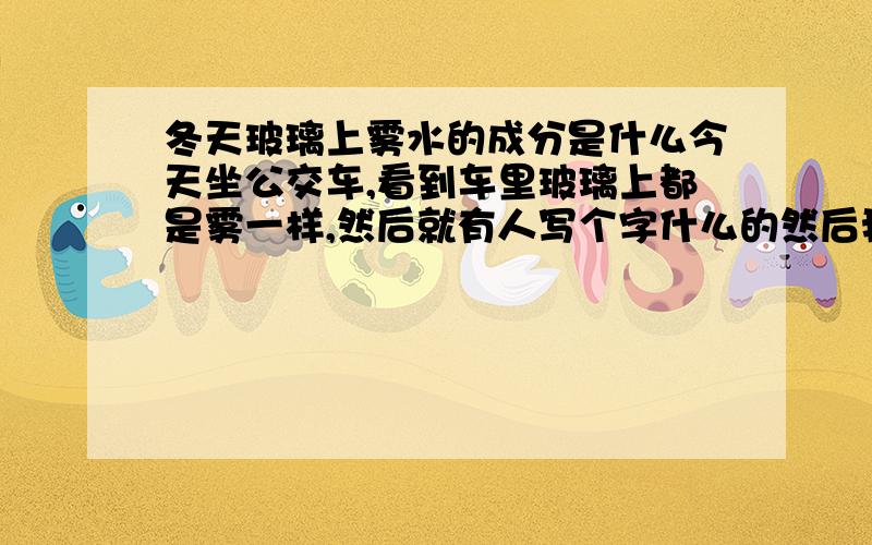 冬天玻璃上雾水的成分是什么今天坐公交车,看到车里玻璃上都是雾一样,然后就有人写个字什么的然后我突然感到很恶心想这东西的成分是不是有口水...