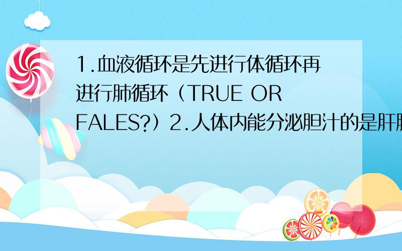 1.血液循环是先进行体循环再进行肺循环（TRUE OR FALES?）2.人体内能分泌胆汁的是肝脏（TRUE OR FALES?）3.人体生命活动所需要的能量主要来自脂肪（TRUE OR FALES?）4.为了迎接运动会,X同学每天吃完