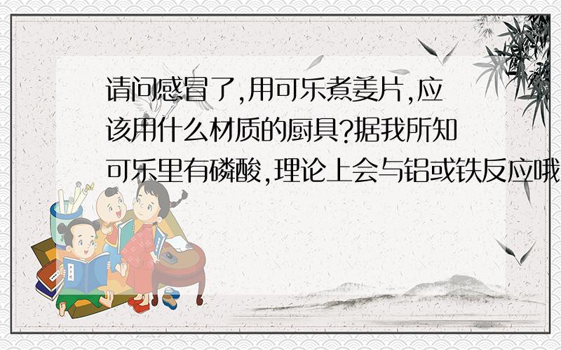 请问感冒了,用可乐煮姜片,应该用什么材质的厨具?据我所知可乐里有磷酸,理论上会与铝或铁反应哦!如果用铝或铁厨具会有什么危害呢?