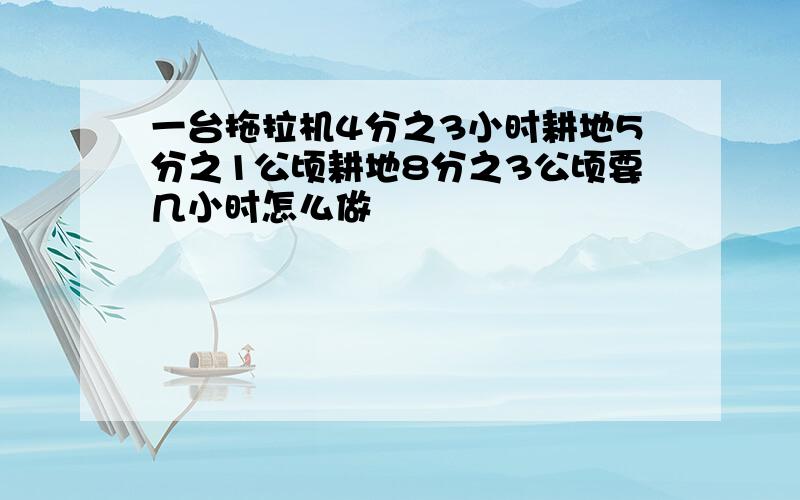 一台拖拉机4分之3小时耕地5分之1公顷耕地8分之3公顷要几小时怎么做