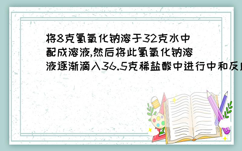 将8克氢氧化钠溶于32克水中配成溶液,然后将此氢氧化钠溶液逐渐滴入36.5克稀盐酸中进行中和反应.当刚好完全反应时,消耗掉一半氢氧化钠溶液.(1)生成物溶液的质量分数是多少?算溶液质量时,