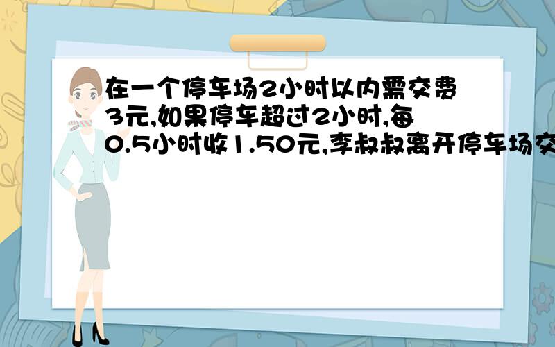 在一个停车场2小时以内需交费3元,如果停车超过2小时,每0.5小时收1.50元,李叔叔离开停车场交了10.50元,他的车在这个停车场停了多长时间?我知道结果是停了4.5小时