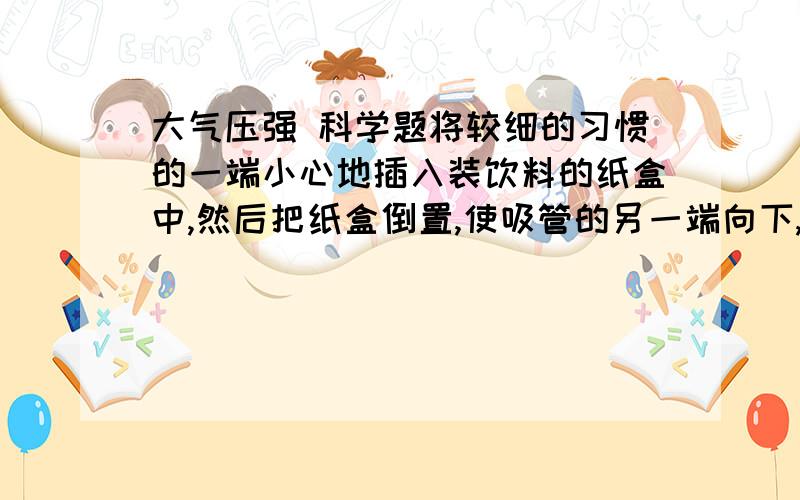 大气压强 科学题将较细的习惯的一端小心地插入装饮料的纸盒中,然后把纸盒倒置,使吸管的另一端向下,可以看出 纸盒内的饮料 会 OR 从吸管流出?为什么?