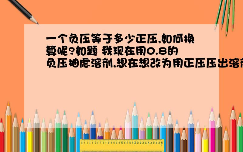 一个负压等于多少正压,如何换算呢?如题 我现在用0.8的负压抽虑溶剂,想在想改为用正压压出溶剂,用几个正压最合适?