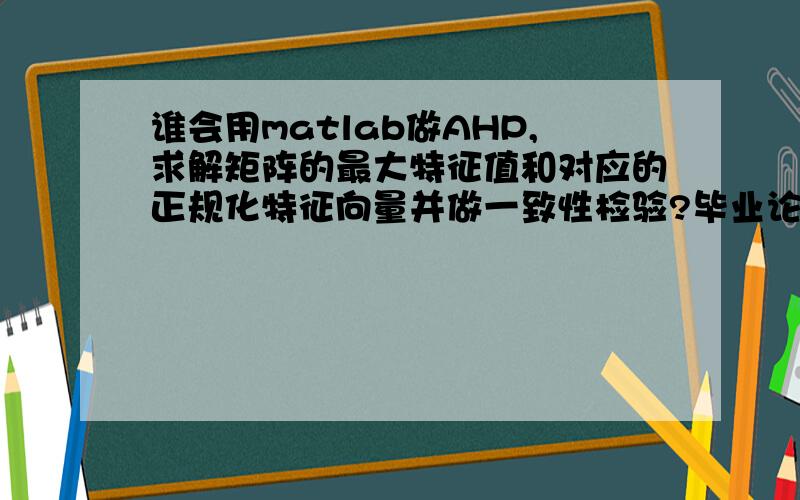 谁会用matlab做AHP,求解矩阵的最大特征值和对应的正规化特征向量并做一致性检验?毕业论文中需要用matlab求解矩阵的最大特征值及对应的正规化特征向量并做一致性检验.因为没有matlab基础,所