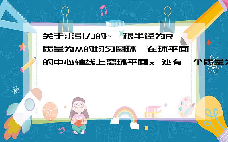 关于求引力的~一根半径为R、质量为M的均匀圆环,在环平面的中心轴线上离环平面x 处有一个质量为m的小球,求二者的引力.