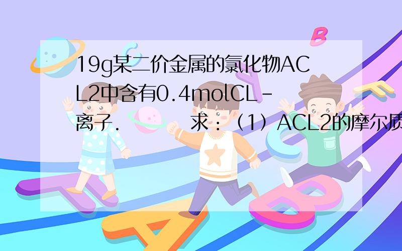 19g某二价金属的氯化物ACL2中含有0.4molCL-离子.         求：（1）ACL2的摩尔质量；（2）ACL2的相对原子质量；（3）A的相对原子质量.过程.  谢谢!