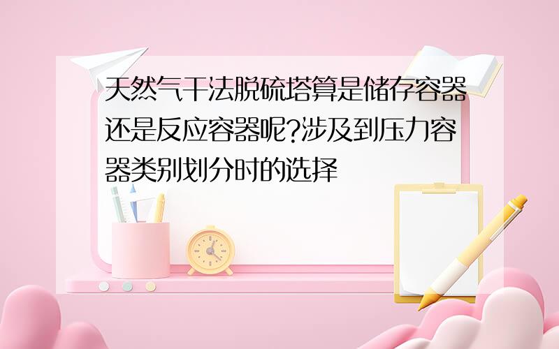 天然气干法脱硫塔算是储存容器还是反应容器呢?涉及到压力容器类别划分时的选择