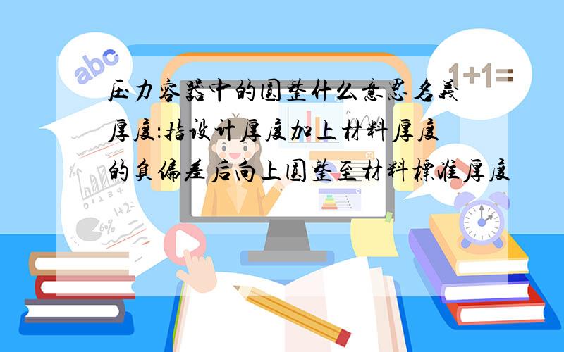 压力容器中的圆整什么意思名义厚度：指设计厚度加上材料厚度的负偏差后向上圆整至材料标准厚度